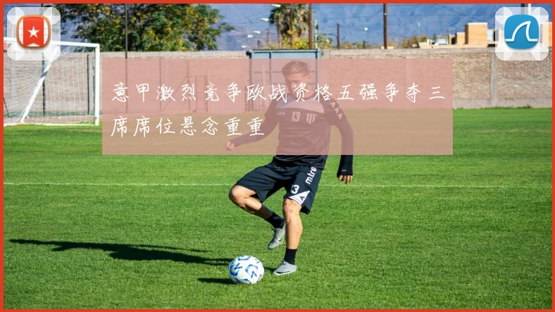 意甲激烈竞争欧战资格五强争夺三席席位悬念重重