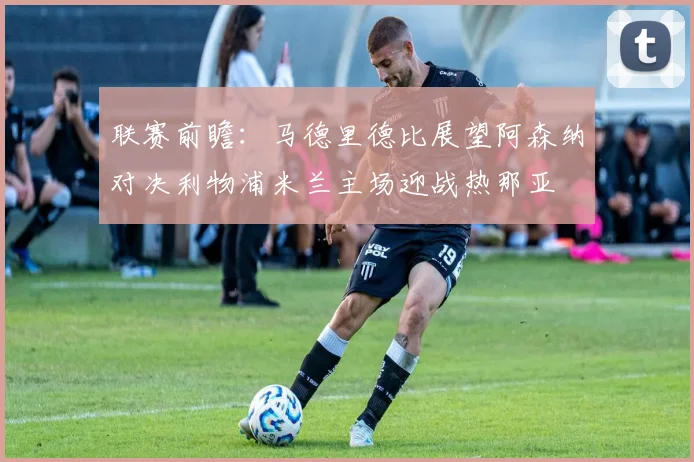 联赛前瞻：马德里德比展望阿森纳对决利物浦米兰主场迎战热那亚