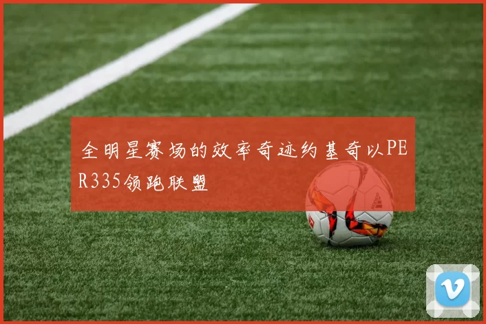 全明星赛场的效率奇迹约基奇以PER335领跑联盟