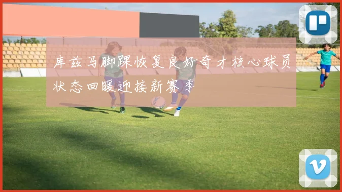 库兹马脚踝恢复良好奇才核心球员状态回暖迎接新赛季