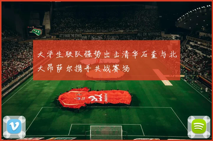 大学生联队强势出击清华石奎与北大昂萨尔携手共战赛场
