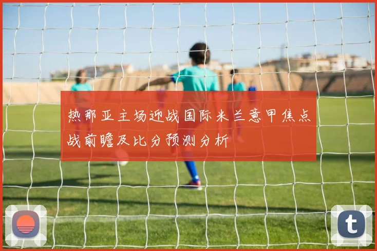 热那亚主场迎战国际米兰意甲焦点战前瞻及比分预测分析