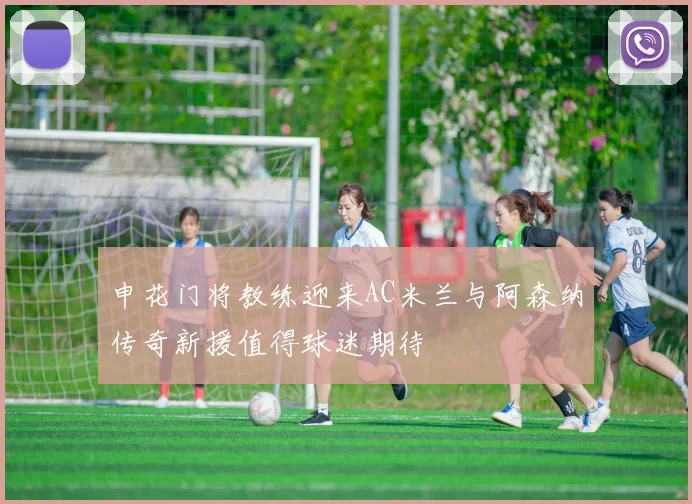 申花门将教练迎来AC米兰与阿森纳传奇新援值得球迷期待